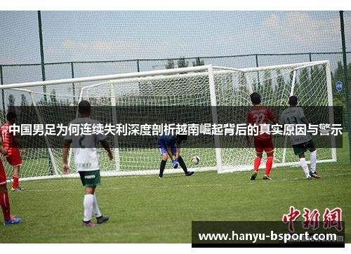 中国男足为何连续失利深度剖析越南崛起背后的真实原因与警示