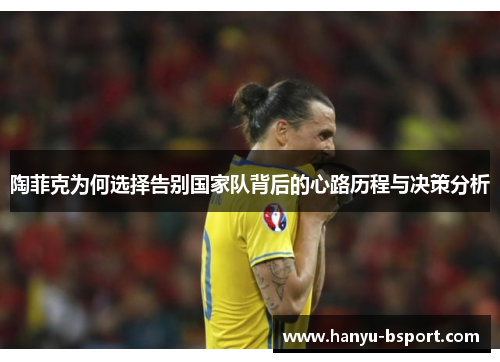 陶菲克为何选择告别国家队背后的心路历程与决策分析