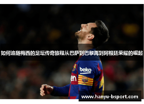 如何追随梅西的足坛传奇旅程从巴萨到巴黎再到阿根廷荣耀的崛起
