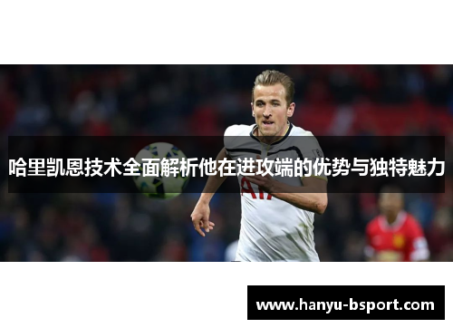 哈里凯恩技术全面解析他在进攻端的优势与独特魅力