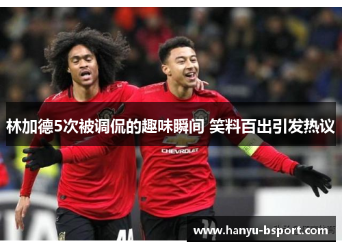 林加德5次被调侃的趣味瞬间 笑料百出引发热议