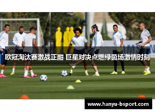 欧冠淘汰赛激战正酣 巨星对决点燃绿茵场激情时刻