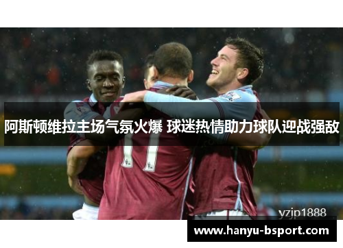 阿斯顿维拉主场气氛火爆 球迷热情助力球队迎战强敌